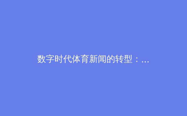 数字时代体育新闻的转型：从赛场纪实到沉浸式体验的革新之路