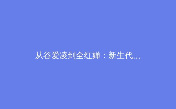 从谷爱凌到全红婵：新生代运动员如何重构中国体育价值体系